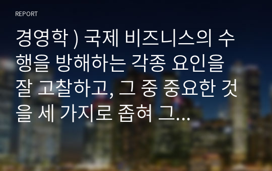 경영학 ) 국제 비즈니스의 수행을 방해하는 각종 요인을 잘 고찰하고, 그 중 중요한 것을 세 가지로 좁혀 그 각각에 대해 자신의 의견을 서술하시오.