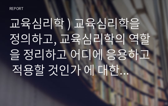 교육심리학 ) 교육심리학을 정의하고, 교육심리학의 역할을 정리하고 어디에 응용하고 적용할 것인가 에 대한 개인적인 견해를 쓰시오.