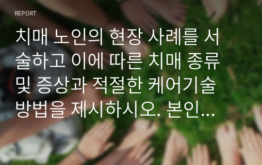 치매 노인의 현장 사례를 서술하고 이에 따른 치매 종류 및 증상과 적절한 케어기술 방법을 제시하시오. 본인의 생각이나 대처 방법에 대해 제시하시오