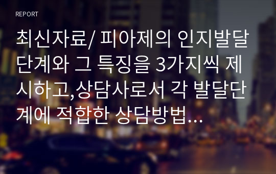 최신자료/ 피아제의 인지발달단계와 그 특징을 3가지씩 제시하고,상담사로서 각 발달단계에 적합한 상담방법을 예를 들어 제시하시오.