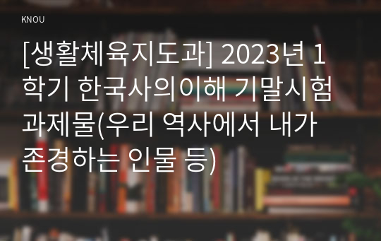 [생활체육지도과] 2023년 1학기 한국사의이해 기말시험 과제물(우리 역사에서 내가 존경하는 인물 등)