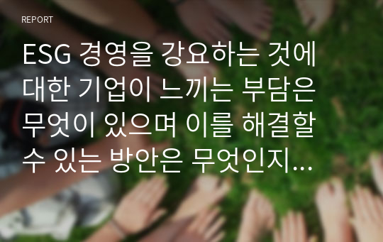 ESG 경영을 강요하는 것에 대한 기업이 느끼는 부담은 무엇이 있으며 이를 해결할 수 있는 방안은 무엇인지 서술하시오