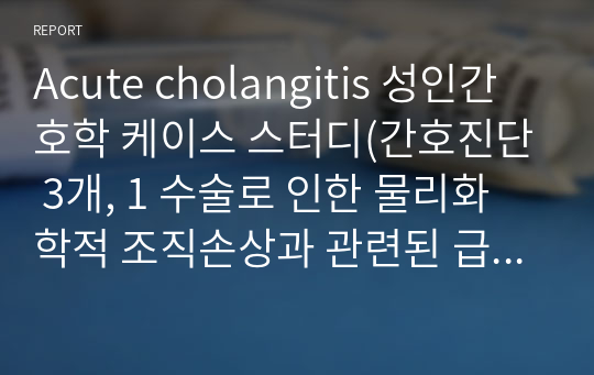 Acute cholangitis 성인간호학 케이스 스터디(간호진단 3개, 1 수술로 인한 물리화학적 조직손상과 관련된 급성통증, 2 침습적 처치와 관련된 감염의 위험성, 3 치료과정의 정보부족과 관련된 불안)