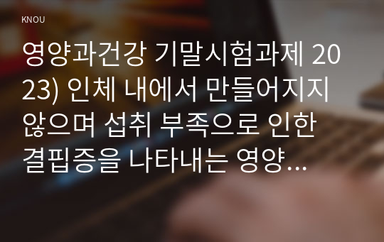 영양과건강 기말시험과제 2023) 인체 내에서 만들어지지 않으며 섭취 부족으로 인한 결핍증을 나타내는 영양소, 동물성 식품을 섭취하지 않는 채식주의자에서 결핍 인체의 중추신경과 적혈구가 에너지원 체내 작용과 급원식품, 소주 3잔 맥주 2잔 폭탄주 3잔 총 알코올의 양 혈중 알코올 농도 최고치