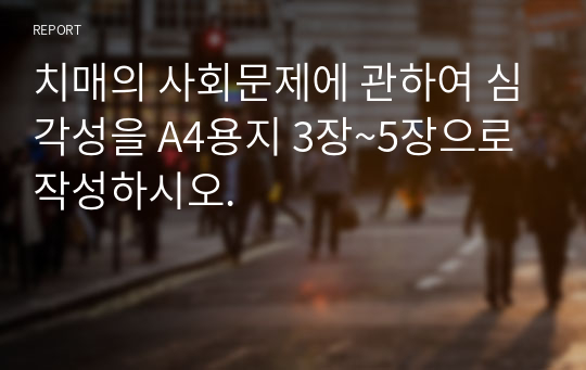 치매의 사회문제에 관하여 심각성을 A4용지 3장~5장으로 작성하시오.