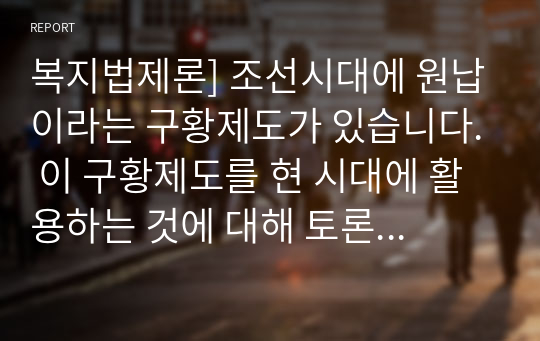 복지법제론] 조선시대에 원납이라는 구황제도가 있습니다. 이 구황제도를 현 시대에 활용하는 것에 대해 토론하시오