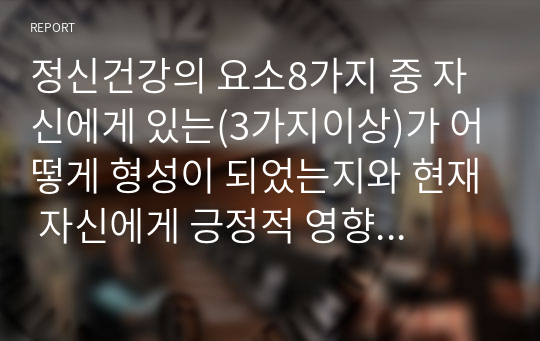 정신건강의 요소8가지 중 자신에게 있는(3가지이상)가 어떻게 형성이 되었는지와 현재 자신에게 긍정적 영향을 주고 있는지를 설명하고 개발해야 할 요소(2가지이상)을 선정하여 어떻게 개발할 것인지를 설명하시오