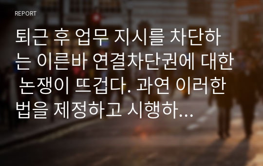 퇴근 후 업무 지시를 차단하는 이른바 연결차단권에 대한 논쟁이 뜨겁다. 과연 이러한 법을 제정하고 시행하여 처벌, 규제하는 것이 타당한 것인가에 대한 자신의 생각을 자유롭게 서술하시오