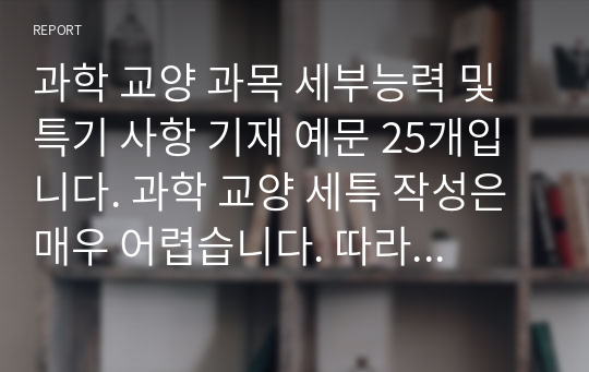 과학 교양 과목 세부능력 및 특기 사항 기재 예문 25개입니다. 과학 교양 세특 작성은 매우 어렵습니다. 따라서 본 예시를 통해 개성적이고 창의적인 세특을 작성하시길 바랍니다.