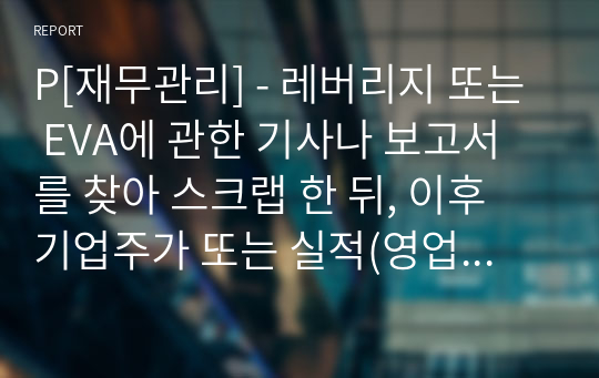 P[재무관리] - 레버리지 또는 EVA에 관한 기사나 보고서를 찾아 스크랩 한 뒤, 이후 기업주가 또는 실적(영업이익, 순이익) 변화를 조사하고 자신의 의견을 정리하시오