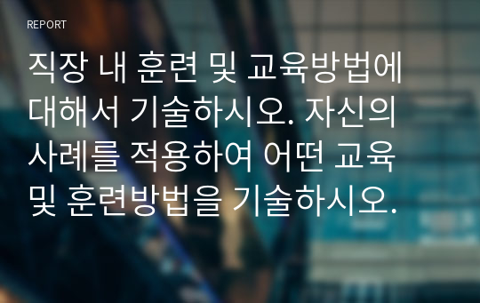 직장 내 훈련 및 교육방법에 대해서 기술하시오. 자신의 사례를 적용하여 어떤 교육 및 훈련방법을 기술하시오.