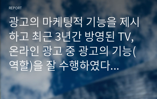 광고의 마케팅적 기능을 제시하고 최근 3년간 방영된 TV, 온라인 광고 중 광고의 기능(역할)을 잘 수행하였다고 평가되는 광고를 각각 1개씩 예시를 들고, 그 이유에 대해 자신의 의견을 제시하세요.