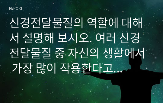 신경전달물질의 역할에 대해서 설명해 보시오. 여러 신경전달물질 중 자신의 생활에서 가장 많이 작용한다고 생각되는 물질에 대해서 자신의 사례를 들어서 설명해 보시오.