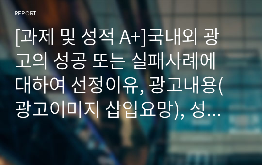 국내외 광고의 성공 또는 실패사례에 대하여 선정이유, 광고내용(광고이미지 삽입요망), 성공 또는 실패요인, 사례에 관한 자신의 의견 등을 정리하시오.[A+]