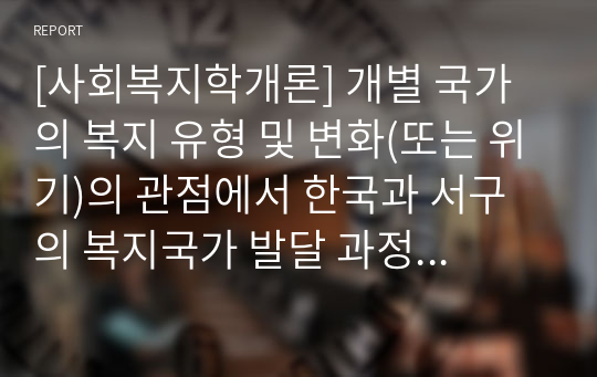 [사회복지학개론] 개별 국가의 복지 유형 및 변화(또는 위기)의 관점에서 한국과 서구의 복지국가 발달 과정을 비교 분석하여 논리적으로 기술하라.