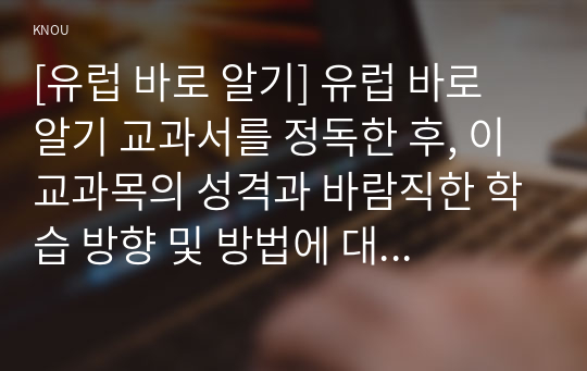 [유럽 바로 알기] 유럽 바로 알기 교과서를 정독한 후, 이 교과목의 성격과 바람직한 학습 방향 및 방법에 대한 자신의 생각을 서술하되, 다음의 지시 사항을 유념해 주시기 바랍니다.