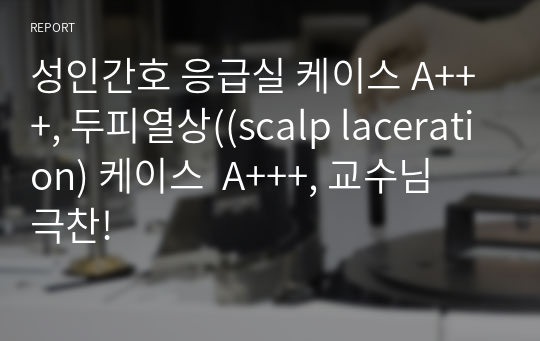 성인간호 응급실 케이스 A+++, 두피열상((scalp laceration) 케이스  A+++, 교수님 극찬!