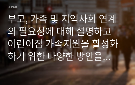 부모, 가족 및 지역사회 연계의 필요성에 대해 설명하고 어린이집 가족지원을 활성화하기 위한 다양한 방안을 제시하시오