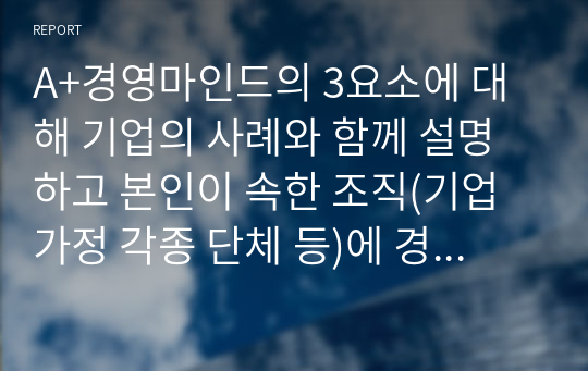 A+경영마인드의 3요소에 대해 기업의 사례와 함께 설명하고 본인이 속한 조직(기업 가정 각종 단체 등)에 경영마인드를 효과적으로 적용할 수 있는 실천방안을 설명하시오