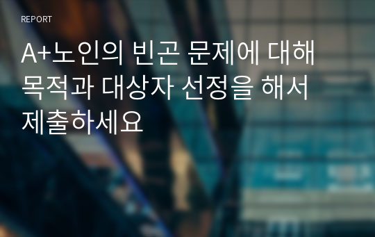 A+노인의 빈곤 문제에 대해 목적과 대상자 선정을 해서 제출하세요