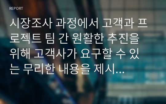 시장조사 과정에서 고객과 프로젝트 팀 간 원활한 추진을 위해 고객사가 요구할 수 있는 무리한 내용을 제시하고, 이에 대한 대응 방안을 수립하시오.