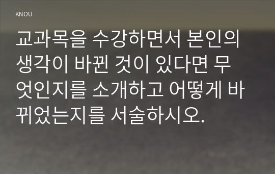 교과목을 수강하면서 본인의 생각이 바뀐 것이 있다면 무엇인지를 소개하고 어떻게 바뀌었는지를 서술하시오.