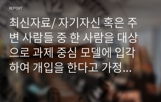 최신자료/ 자기자신 혹은 주변 사람들 중 한 사람을 대상으로 과제 중심 모델에 입각하여 개입을 한다고 가정하고 (1) 해당사례(가명이나 이니셜 사용)의 표적 문제에 대해 사정한 내용을 제시한 후 (2) 계약서에 포함되어야 할 내용에 기초하여 계약서를 작성하라