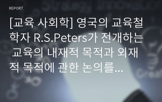 [교육 사회학] 영국의 교육철학자 R.S.Peters가 전개하는 교육의 내재적 목적과 외재적 목적에 관한 논의를 교육사회학적 시각으로 해석할 수 없는가에 대해 각자의 의견을 제시해보자