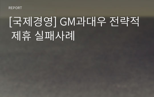 [국제경영] GM과대우 전략적 제휴 실패사례