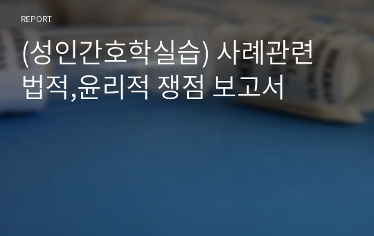 (성인간호학실습) 사례관련 법적,윤리적 쟁점 보고서