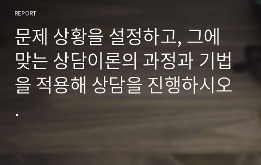 문제 상황을 설정하고, 그에 맞는 상담이론의 과정과 기법을 적용해 상담을 진행하시오.