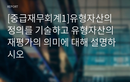 [중급재무회계1]유형자산의 정의를 기술하고 유형자산의 재평가의 의미에 대해 설명하시오