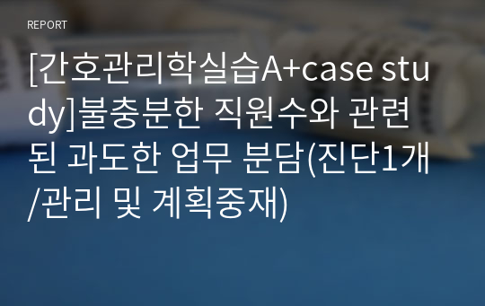 [간호관리학실습A+case study]불충분한 직원수와 관련된 과도한 업무 분담(진단1개/관리 및 계획중재)