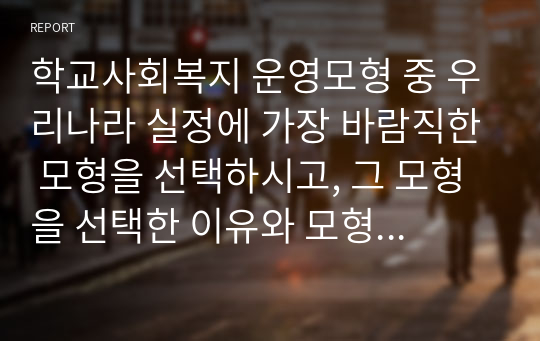 학교사회복지 운영모형 중 우리나라 실정에 가장 바람직한 모형을 선택하시고, 그 모형을 선택한 이유와 모형의 개요와 장단점과 사회복지사의 역할에 대해 서술하세요.