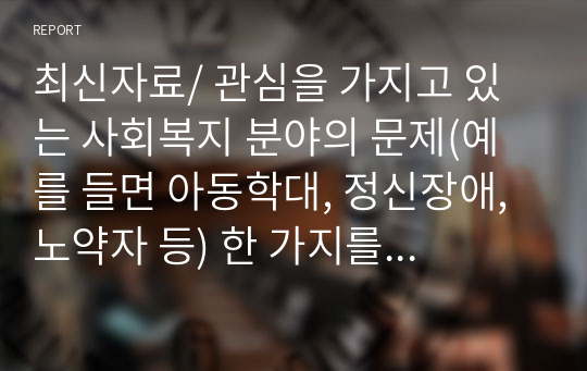 최신자료/ 관심을 가지고 있는 사회복지 분야의 문제(예를 들면 아동학대, 정신장애, 노약자 등) 한 가지를 선택한 다음 해당분야에 있어서 중요한다고 생각되는 연구문제를 선정하고 구체적인 연구계획을 세워보시오