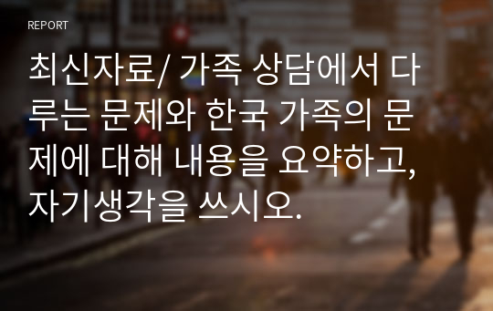 최신자료/ 가족 상담에서 다루는 문제와 한국 가족의 문제에 대해 내용을 요약하고, 자기생각을 쓰시오.