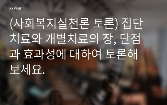 (사회복지실천론 토론) 집단치료와 개별치료의 장, 단점과 효과성에 대하여 토론해 보세요.