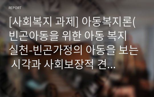 [사회복지 과제] 아동복지론(빈곤아동을 위한 아동 복지 실천-빈곤가정의 아동을 보는 시각과 사회보장적 견해에 대하여)