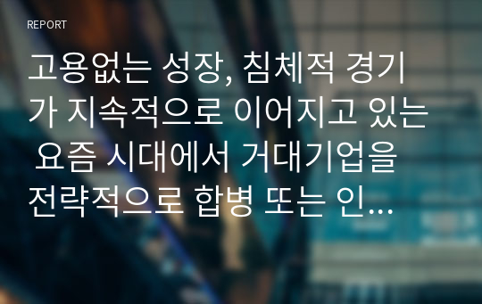 고용없는 성장, 침체적 경기가 지속적으로 이어지고 있는 요즘 시대에서 거대기업을 전략적으로 합병 또는 인수하는 상황이 바람직한 것인가에 대한 본인의 생각을 논리적 근거를 들어 말하시오.