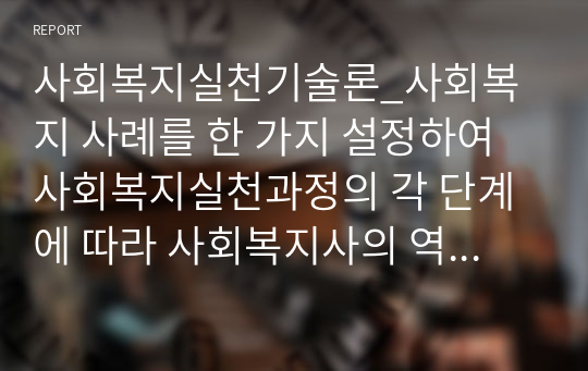 사회복지실천기술론_사회복지 사례를 한 가지 설정하여 사회복지실천과정의 각 단계에 따라 사회복지사의 역할을 정리하시오