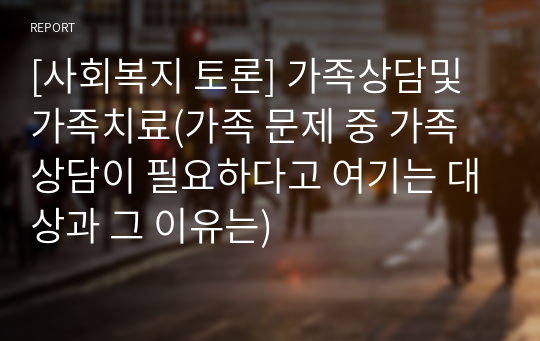 [사회복지 토론] 가족상담및가족치료(가족 문제 중 가족 상담이 필요하다고 여기는 대상과 그 이유는)