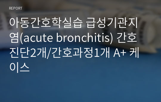 아동간호학실습 급성기관지염(acute bronchitis) 간호진단4개/간호과정1개/퇴원교육 A+ 케이스