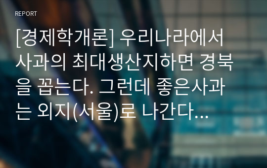 [경제학개론] 우리나라에서 사과의 최대생산지하면 경북을 꼽는다. 그런데 좋은사과는 외지(서울)로 나간다 라는 말이 옳은가 그른가? 그 이유는? 단, 상급품과 하급품의 가격은 도매가격으로 각각 1000원과 500원이다. 이 사과를 서울로 실어 나르는데 드는 비용(운임료)은 사과 1개당 500원이다. 운임은 상급품, 하급품 관계없이 동일하다.