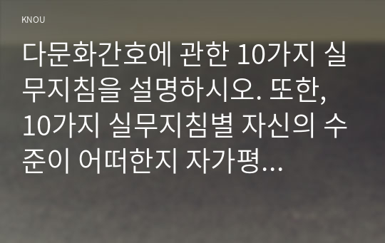 다문화간호에 관한 10가지 실무지침을 설명하시오. 또한, 10가지 실무지침별 자신의 수준이 어떠한지 자가평가(self-assessment)하고 이를 향상하기 위해 어떤 노력이 필요한지 기술하시오.전문간호를 제공하기 위한 4가지 실무모형을 제시하고 각각을 설명하시오.