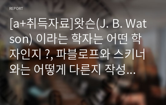 [a+취득자료]왓슨(J. B. Watson) 이라는 학자는 어떤 학자인지 ?, 파블로프와 스키너와는 어떻게 다른지 작성해 주세요