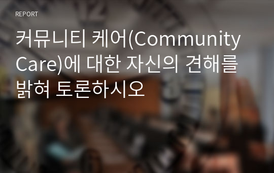 커뮤니티 케어(Community Care)에 대한 자신의 견해를 밝혀 토론하시오