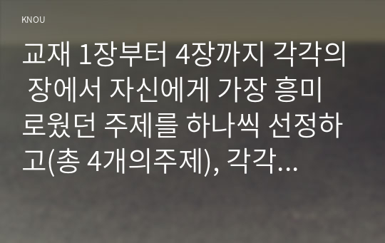 교재 1장부터 4장까지 각각의 장에서 자신에게 가장 흥미로웠던 주제를 하나씩 선정하고(총 4개의주제), 각각의 주제에 관한 핵심내용을 요약정리 하시오. 그리고 각각의 내용을 이후에 자신이 어떤 상황에서 어떻게 적용할 수 있을 것인지를 제안하시오.