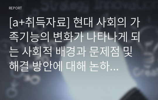 [a+취득자료] 현대 사회의 가족기능의 변화가 나타나게 되는 사회적 배경과 문제점 및 해결 방안에 대해 논하시오.