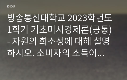 방송통신대학교 2023학년도1학기 기초미시경제론(공통) - 자원의 희소성에 대해 설명하시오. 소비자의 소득이 증가할 때 재화의 균형 가격과 균형 생산량은 어떻게 되는가. 무차별곡선과 예산제약선에 대해 설명하시오