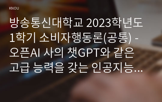 방송통신대학교 2023학년도1학기 소비자행동론(공통) - 오픈AI 사의 챗GPT와 같은 고급 능력을 갖는 인공지능의 등장으로 인공지능의 보편적 활용 영역과 그 가능성이 확대되고 있다. 인공지능을 기업이 활용하고 있는 사례